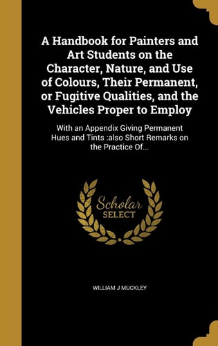 A Handbook for Painters and Art Students on the Character, Nature, and Use of Colours, Their Permanent, Or Fugitive Qualities, and the Vehicles Proper to Employ With an Appendix Giving Permanent Hues and Tints: Also Short Remarks on the Practice Of...