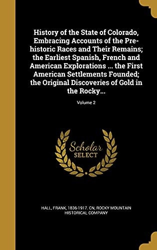 History of the State of Colorado, Embracing Accounts of the Pre-Historic Races and Their Remains; the Earliest Spanish, French and American Explorations ... the First American Settlements Founded; the Original Discoveries of Gold in the Rocky Mountains; Volume 2