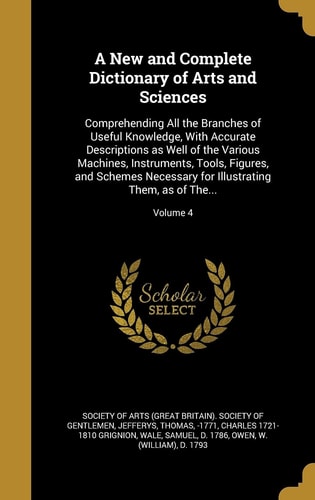 A New and Complete Dictionary of Arts and Sciences Comprehending All the Branches of Useful Knowledge, with Accurate Descriptions As Well of the Various Machines, Instruments, Tools, Figures, and Schemes Necessary for Illustrating Them, As of The... ; Volume 4