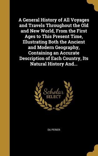 A General History of All Voyages and Travels Throughout the Old and New World, From the First Ages to This Present Time, Illustrating Both the Ancient and Modern Geography, Containing an Accurate Description of Each Country, Its Natural History And...