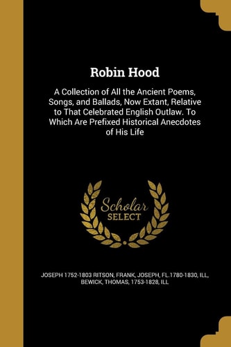 Robin Hood A Collection of All the Ancient Poems, Songs, and Ballads, Now Extant, Relative to That Celebrated English Outlaw. to Which Are Prefixed Historical Anecdotes of His Life