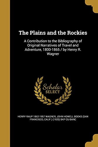 The Plains and the Rockies A Contribution to the Bibliography of Original Narratives of Travel and Adventure, 1800-1865 / by Henry R. Wagner