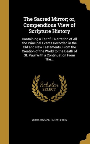 The Sacred Mirror; Or, Compendious View of Scripture History Containing a Faithful Narration of All the Principal Events Recorded in the Old and New Testaments, From the Creation of the World to the Death of St. Paul With a Continuation From The...