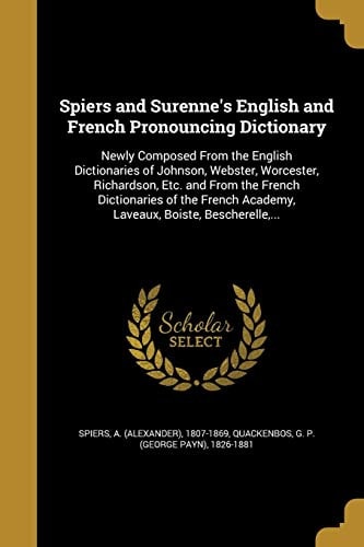 Spiers and Surenne's English and French Pronouncing Dictionary Newly Composed From the English Dictionaries of Johnson, Webster, Worcester, Richardson, Etc. and From the French Dictionaries of the French Academy, Laveaux, Boiste, Bescherelle, ...