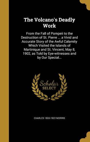 The Volcano's Deadly Work From the Fall of Pompeii to the Destruction of St. Pierre ... a Vivid and Accurate Story of the Awful Calamity Which Visited the Islands of Martinique and St. Vincent, May 8, 1902, As Told by Eye-Witnesses and by Our Special...