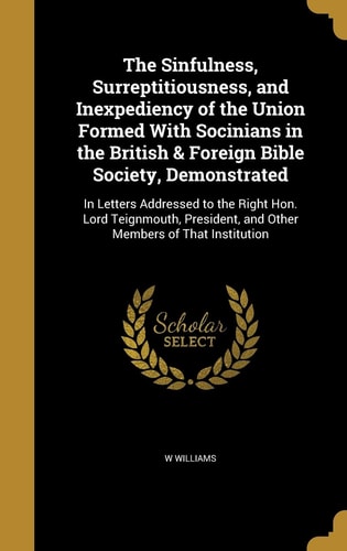 The Sinfulness, Surreptitiousness, and Inexpediency of the Union Formed With Socinians in the British & Foreign Bible Society, Demonstrated In Letters Addressed to the Right Hon. Lord Teignmouth, President, and Other Members of That Institution