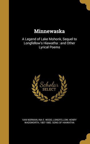 Minnewaska A Legend of Lake Mohonk, Sequel to Longfellow's Hiawatha: And Other Lyrical Poems