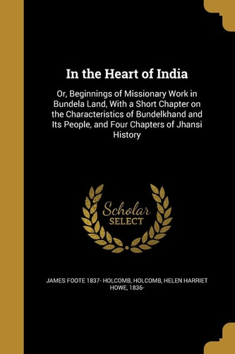 In the Heart of India Or, Beginnings of Missionary Work in Bundela Land, With a Short Chapter on the Characteristics of Bundelkhand and Its People, and Four Chapters of Jhansi History