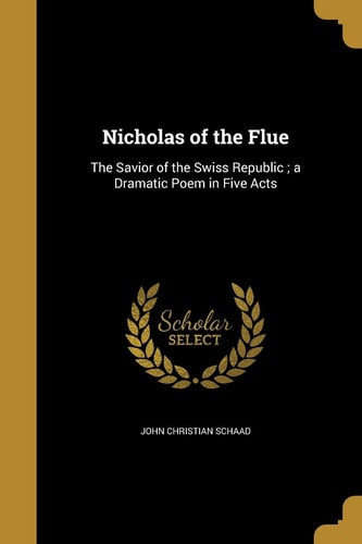 Nicholas of the Flue The Savior of the Swiss Republic; a Dramatic Poem in Five Acts