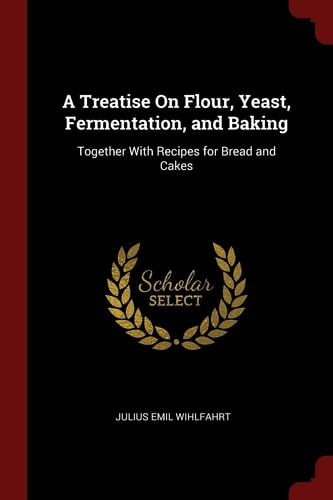 A Treatise on Flour, Yeast, Fermentation, and Baking Together with Recipes for Bread and Cakes