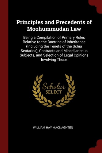 Principles and Precedents of Moohummudan Law Being a Compilation of Primary Rules Relative to the Doctrine of Inheritance (Including the Tenets of the Schia Sectaries), Contracts and Miscellaneous Subjects, and Selection of Legal Opinions Involving Those