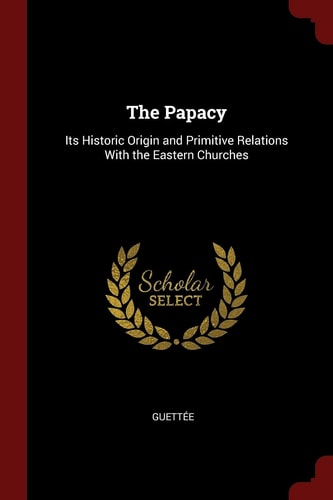 The Papacy Its Historic Origin and Primitive Relations With the Eastern Churches