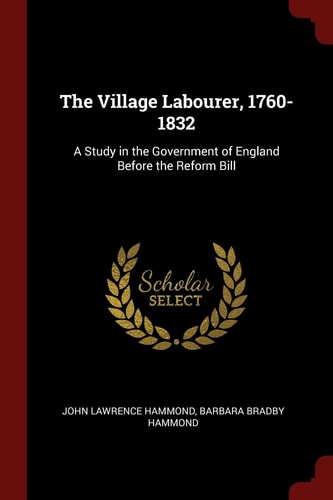 The Village Labourer, 1760-1832 A Study in the Government of England Before the Reform Bill