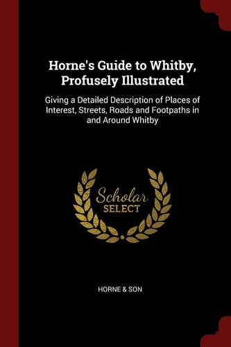 Horne's Guide to Whitby, Profusely Illustrated Giving a Detailed Description of Places of Interest, Streets, Roads and Footpaths in and Around Whitby