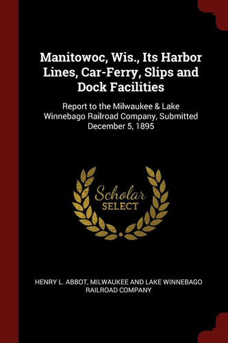 Manitowoc, Wis. , Its Harbor Lines, Car-Ferry, Slips and Dock Facilities Report to the Milwaukee & Lake Winnebago Railroad Company, Submitted December 5 1895