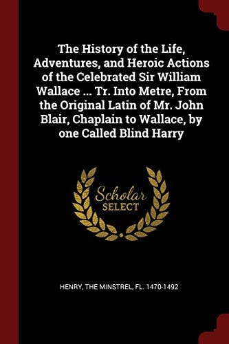 The History of the Life, Adventures, and Heroic Actions of the Celebrated Sir William Wallace ... Tr. Into Metre, from the Original Latin of Mr. John Blair, Chaplain to Wallace, by One Called Blind Harry