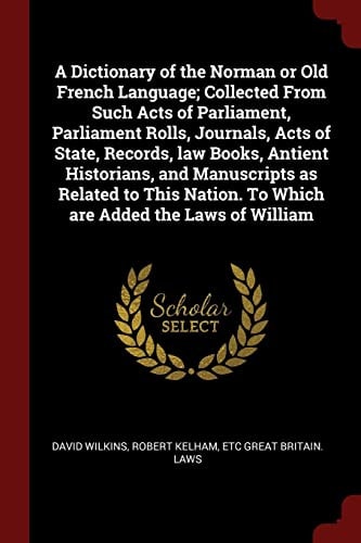 A Dictionary of the Norman Or Old French Language; Collected From Such Acts of Parliament, Parliament Rolls, Journals, Acts of State, Records, Law Books, Antient Historians, and Manuscripts as Related to This Nation. To Which are Added the Laws of William