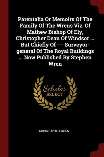 Parentalia Or Memoirs Of The Family Of The Wrens Viz. Of Mathew Bishop Of Ely, Christopher Dean Of Windsor ... But Chiefly Of --- Surveyor-general Of The Royal Buildings ... Now Published By Stephen Wren