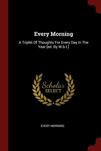 Every Morning A Triplet of Thoughts for Every Day in the Year [Ed. by W. B. T. ]