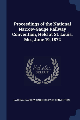 Proceedings of the National Narrow-Gauge Railway Convention, Held at St. Louis, Mo. , June 19 1872