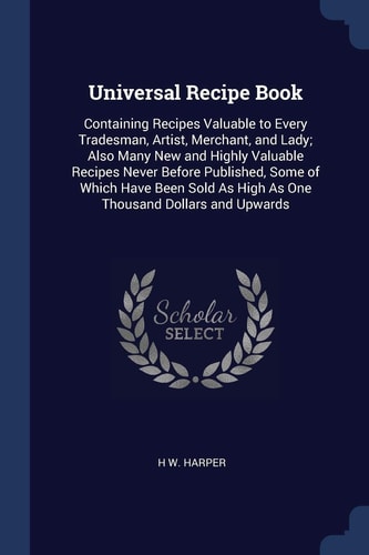 Universal Recipe Book Containing Recipes Valuable to Every Tradesman, Artist, Merchant, and Lady; Also Many New and Highly Valuable Recipes Never Before Published, Some of Which Have Been Sold As High As One Thousand Dollars and Upwards