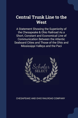 Central Trunk Line to the West A Statement Showing the Superiority of the Chesapeake & Ohio Railroad As a Short, Constant and Economical Line of Communication Between the Atlantic Seaboard Cities and Those of the Ohio and Mississippi Valleys and the Paci