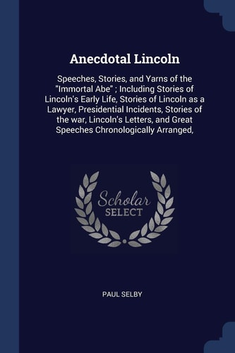 Anecdotal Lincoln Speeches, Stories, and Yarns of the Immortal Abe; Including Stories of Lincoln's Early Life, Stories of Lincoln As a Lawyer, Presidential Incidents, Stories of the War, Lincoln's Letters, and Great Speeches Chronologically Arranged,