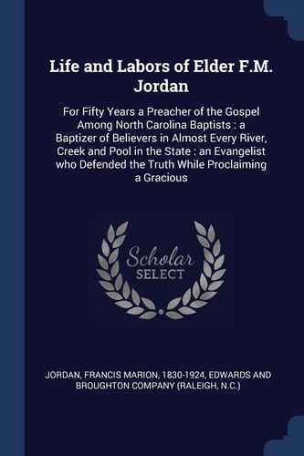 Life and Labors of Elder F. M. Jordan For Fifty Years a Preacher of the Gospel Among North Carolina Baptists: a Baptizer of Believers in Almost Every River, Creek and Pool in the State: an Evangelist Who Defended the Truth While Proclaiming a Gracious