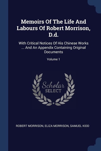 Memoirs Of The Life And Labours Of Robert Morrison, D.d. With Critical Notices Of His Chinese Works ... And An Appendix Containing Original Documents; Volume 1