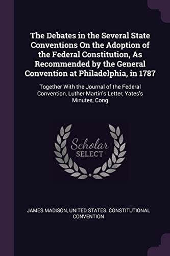The Debates in the Several State Conventions On the Adoption of the Federal Constitution, As Recommended by the General Convention at Philadelphia, in 1787 Together With the Journal of the Federal Convention, Luther Martin's Letter, Yates's Minutes, Cong