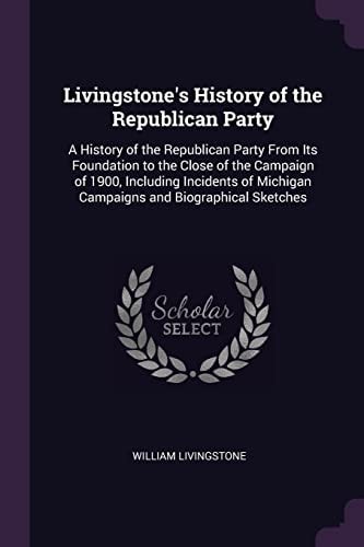 Livingstone's History of the Republican Party A History of the Republican Party From Its Foundation to the Close of the Campaign of 1900, Including Incidents of Michigan Campaigns and Biographical Sketches