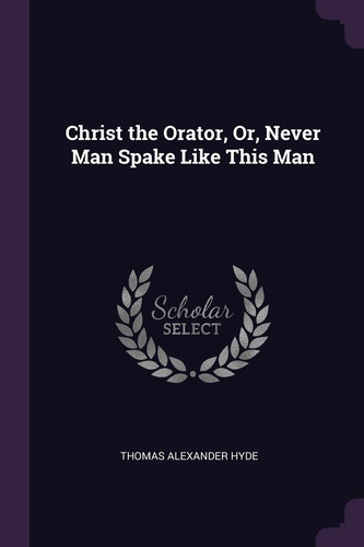 Christ the Orator, Or, Never Man Spake Like This Man