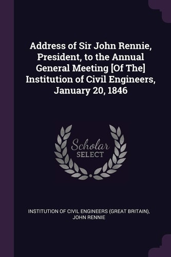 Address of Sir John Rennie, President, to the Annual General Meeting [Of The] Institution of Civil Engineers, January 20, 1846