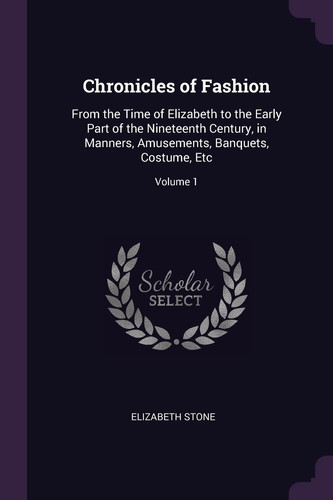 Chronicles of Fashion From the Time of Elizabeth to the Early Part of the Nineteenth Century, in Manners, Amusements, Banquets, Costume, Etc; Volume 1