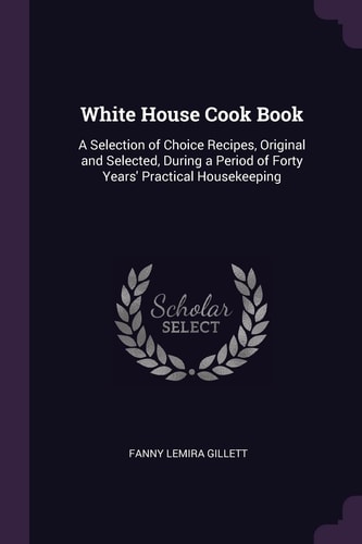 White House Cook Book A Selection of Choice Recipes, Original and Selected, During a Period of Forty Years' Practical Housekeeping