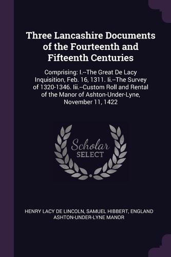 Three Lancashire Documents of the Fourteenth and Fifteenth Centuries Comprising: I.--The Great De Lacy Inquisition, Feb. 16, 1311. Ii.--The Survey of 1320-1346. Iii.--Custom Roll and Rental of the Manor of Ashton-Under-Lyne, November 11, 1422