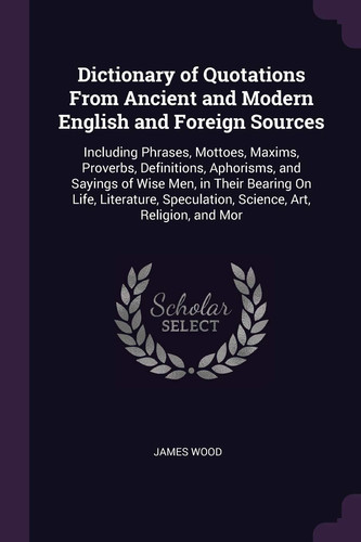 Dictionary of Quotations From Ancient and Modern English and Foreign Sources: Including Phrases, Mottoes, Maxims, Proverbs, Definitions, Aphorisms, ... Speculation, Science, Art, Religion, and Mor