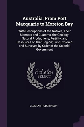 Australia, From Port Macquarie to Moreton Bay With Descriptions of the Natives, Their Manners and Customs, the Geology, Natural Productions, Fertility, and Resources of That Region; First Explored and Surveyed by Order of the Colonial Government