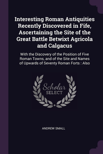 Interesting Roman Antiquities Recently Discovered in Fife, Ascertaining the Site of the Great Battle Betwixt Agricola and Calgacus With the Discovery of the Position of Five Roman Towns, and of the Site and Names of Upwards of Seventy Roman Forts: Also