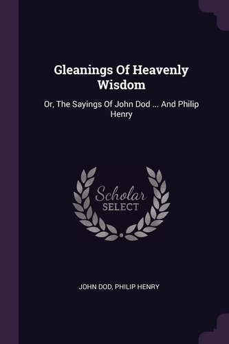 Gleanings Of Heavenly Wisdom Or, The Sayings Of John Dod ... And Philip Henry