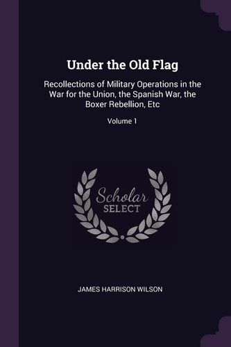 Under the Old Flag Recollections of Military Operations in the War for the Union, the Spanish War, the Boxer Rebellion, Etc; Volume 1