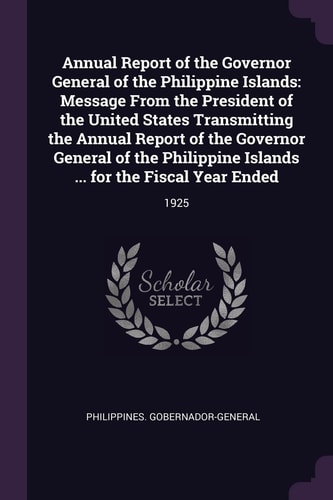 Annual Report of the Governor General of the Philippine Islands Message from the President of the United States Transmitting the Annual Report of the Governor General of the Philippine Islands ... for the Fiscal Year Ended: 1925