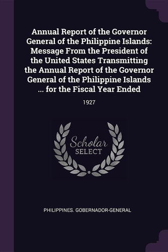 Annual Report of the Governor General of the Philippine Islands Message from the President of the United States Transmitting the Annual Report of the Governor General of the Philippine Islands ... for the Fiscal Year Ended: 1927
