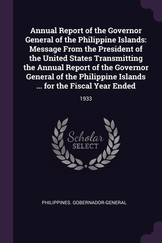 Annual Report of the Governor General of the Philippine Islands Message from the President of the United States Transmitting the Annual Report of the Governor General of the Philippine Islands ... for the Fiscal Year Ended: 1933