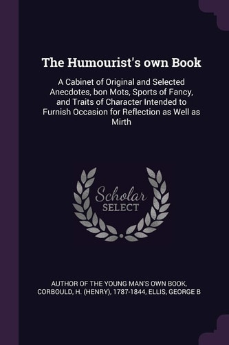 The Humourist's Own Book A Cabinet of Original and Selected Anecdotes, Bon Mots, Sports of Fancy, and Traits of Character Intended to Furnish Occasion for Reflection As Well As Mirth