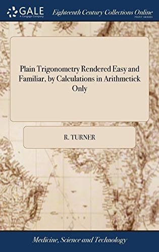 Plain Trigonometry Rendered Easy and Familiar, by Calculations in Arithmetick Only: ... By the Rev. Mr. Turner,