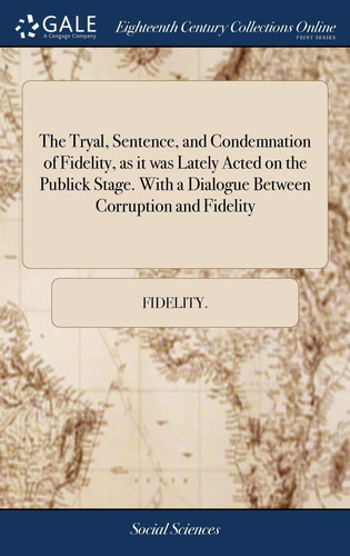 The Tryal, Sentence, and Condemnation of Fidelity, As It Was Lately Acted on the Publick Stage. with a Dialogue Between Corruption and Fidelity ... Together with Several Queries, Necessary to Be Considered