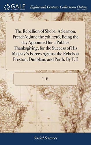 The Rebellion of Sheba. a Sermon, Preach'd June the 7th, 1716, Being the Day Appointed for a Publick Thanksgiving, for the Success of His Majesty's Forces Against the Rebels at Preston, Dunblain, and Perth. by T. E