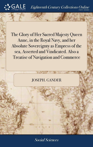The Glory of Her Sacred Majesty Queen Anne, in the Royal Navy, and Her Absolute Sovereignty As Empress of the Sea, Asserted and Vindicated. Also a Treatise of Navigation and Commerce With Remarks on the Royal Hospital at Greenwich