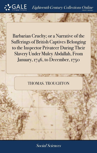 Barbarian Cruelty; Or a Narrative of the Sufferings of British Captives Belonging to the Inspector Privateer During Their Slavery Under Muley Abdallah, from January, 1746, to December, 1750